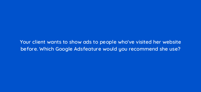 your client wants to show ads to people whove visited her website before which google adsfeature would you recommend she use 2682