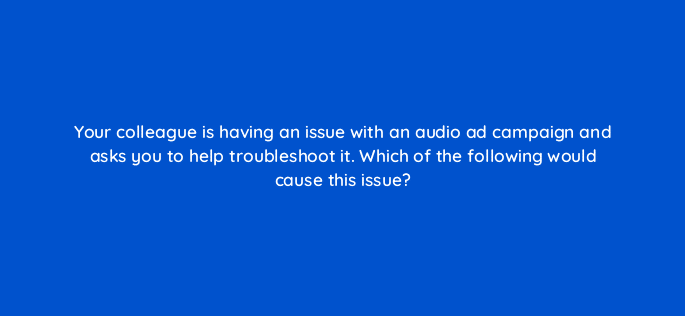 your colleague is having an issue with an audio ad campaign and asks you to help troubleshoot it which of the following would cause this issue 67635