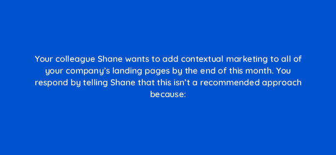 your colleague shane wants to add contextual marketing to all of your companys landing pages by the end of this month you respond by telling shane that this isnt a recommended appro 17311