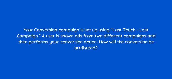 your conversion campaign is set up using last touch last campaign a user is shown ads from two different campaigns and then performs your conversion action how will the conversio 123657