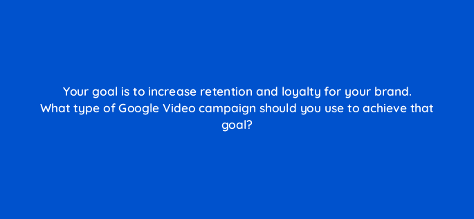 your goal is to increase retention and loyalty for your brand what type of google video campaign should you use to achieve that goal 112004