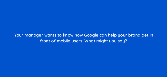your manager wants to know how google can help your brand get in front of mobile users what might you say 95980