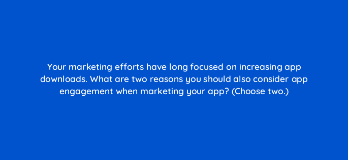 your marketing efforts have long focused on increasing app downloads what are two reasons you should also consider app engagement when marketing your app choose two 116227