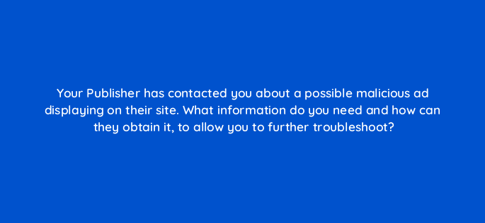 your publisher has contacted you about a possible malicious ad displaying on their site what information do you need and how can they obtain it to allow you to further troubleshoot 15199