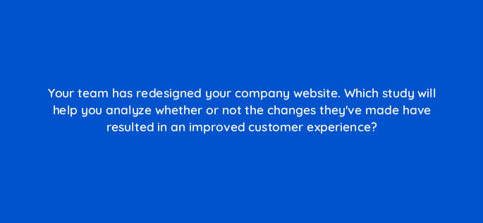 your team has redesigned your company website which study will help you analyze whether or not the changes theyve made have resulted in an improved customer