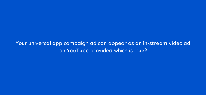 your universal app campaign ad can appear as an in stream video ad on youtube provided which is true 1820