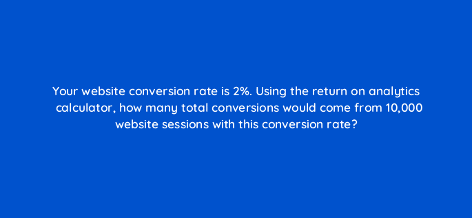 your website conversion rate is 2 using the return on analytics calculator how many total conversions would come from 10000 website sessions with this conversion rate 125497