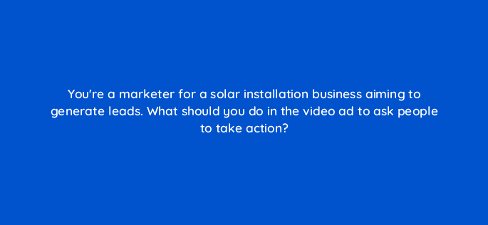 youre a marketer for a solar installation business aiming to generate leads what should you do in the video ad to ask people to take action 112083