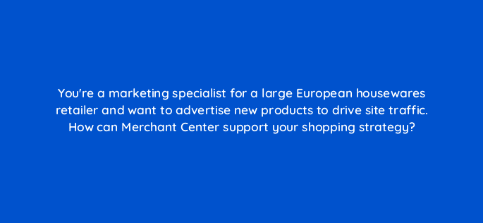 youre a marketing specialist for a large european housewares retailer and want to advertise new products to drive site traffic how can merchant center support your shopping strategy 79024