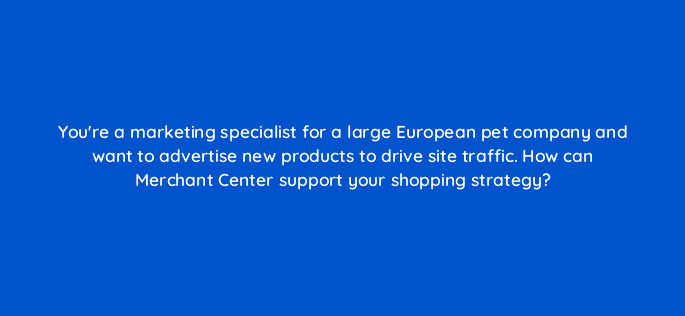 youre a marketing specialist for a large european pet company and want to advertise new products to drive site traffic how can merchant center support your shopping strategy 78601