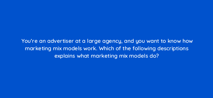 youre an advertiser at a large agency and you want to know how marketing mix models work which of the following descriptions explains what marketing mix models do 125714 2
