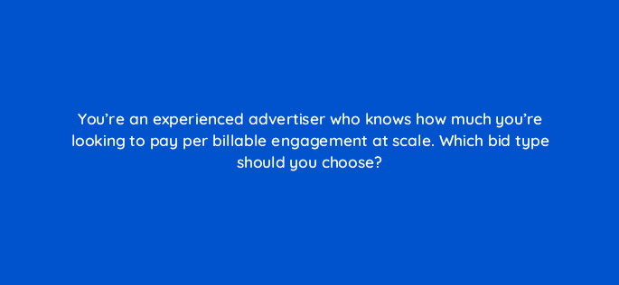youre an experienced advertiser who knows how much youre looking to pay per billable engagement at scale which bid type should you choose 82011