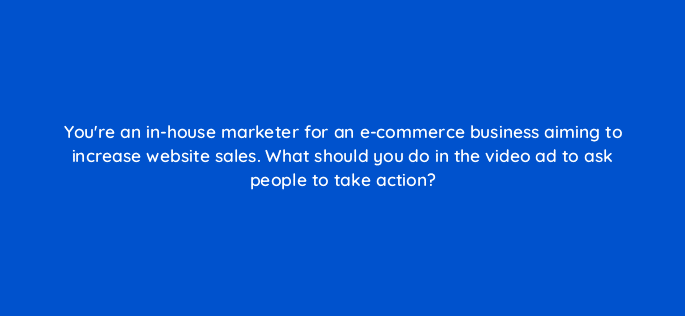 youre an in house marketer for an e commerce business aiming to increase website sales what should you do in the video ad to ask people to take action 81212