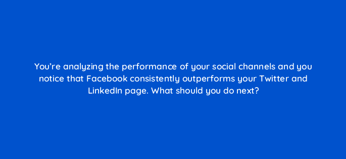 youre analyzing the performance of your social channels and you notice that facebook consistently outperforms your twitter and linkedin page what should you do