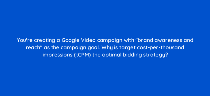 youre creating a google video campaign with brand awareness and reach as the campaign goal why is target cost per thousand impressions tcpm the optimal bidding strategy 112058