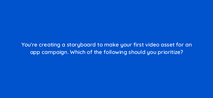 youre creating a storyboard to make your first video asset for an app campaign which of the following should you prioritize 81131