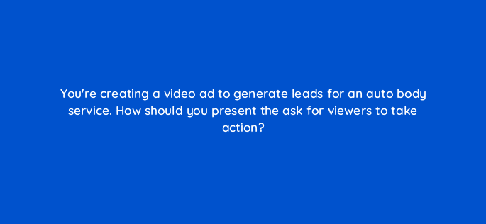 youre creating a video ad to generate leads for an auto body service how should you present the ask for viewers to take action 81120