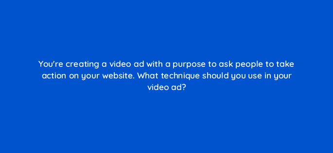 youre creating a video ad with a purpose to ask people to take action on your website what technique should you use in your video ad 112062