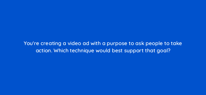 youre creating a video ad with a purpose to ask people to take action which technique would best support that goal 81103