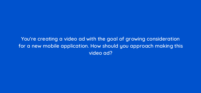 youre creating a video ad with the goal of growing consideration for a new mobile application how should you approach making this video ad 81246