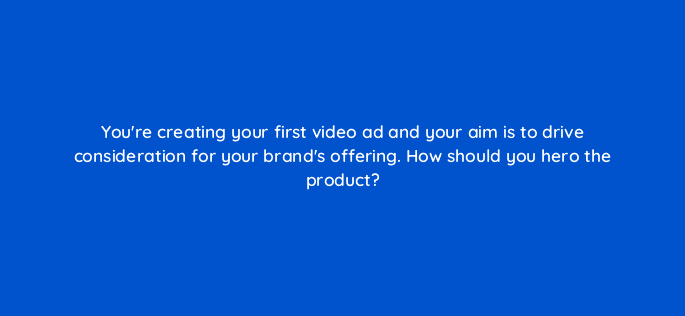 youre creating your first video ad and your aim is to drive consideration for your brands offering how should you hero the product 81132