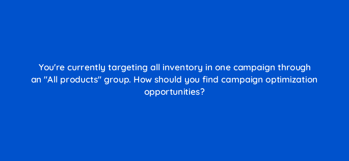 youre currently targeting all inventory in one campaign through an all products group how should you find campaign optimization opportunities 96122