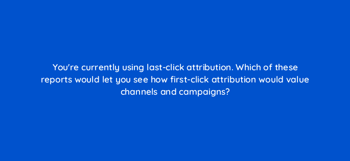 youre currently using last click attribution which of these reports would let you see how first click attribution would value channels and campaigns 99447