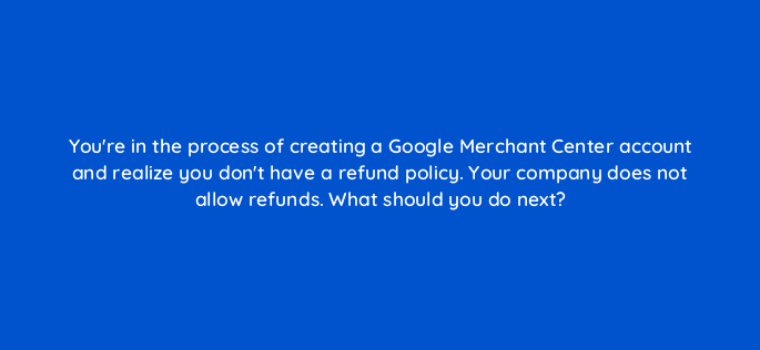 youre in the process of creating a google merchant center account and realize you dont have a refund policy your company does not allow refunds what should you do