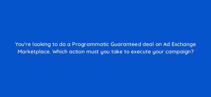 youre looking to do a programmatic guaranteed deal on ad exchange marketplace which action must you take to execute your campaign 15843