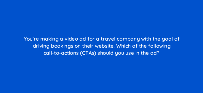 youre making a video ad for a travel company with the goal of driving bookings on their website which of the following call to actions ctas should you use in the ad 81157