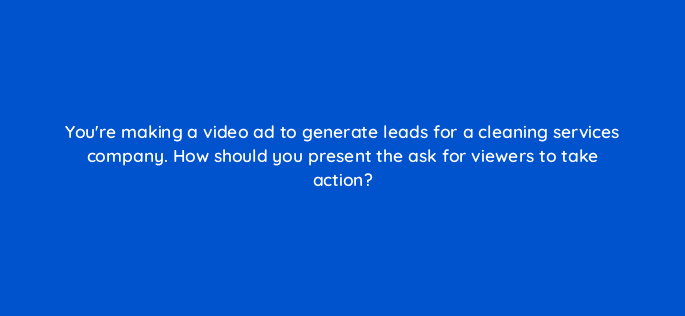youre making a video ad to generate leads for a cleaning services company how should you present the ask for viewers to take action 81177