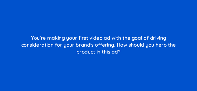 youre making your first video ad with the goal of driving consideration for your brands offering how should you hero the product in this ad 81222
