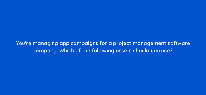 youre managing app campaigns for a project management software company which of the following assets should you use 81165