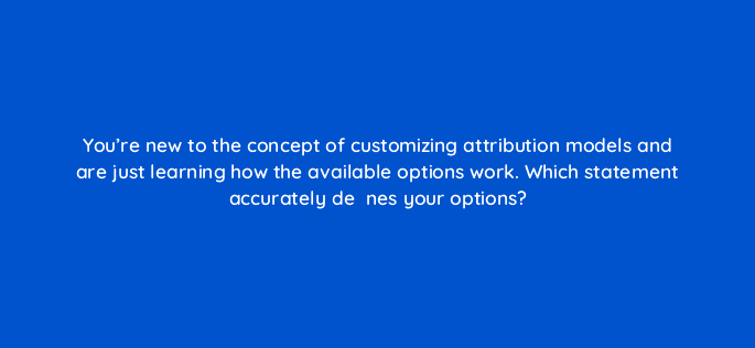 youre new to the concept of customizing attribution models and are just learning how the available options work which statement accurately deefac81nes your options 67598