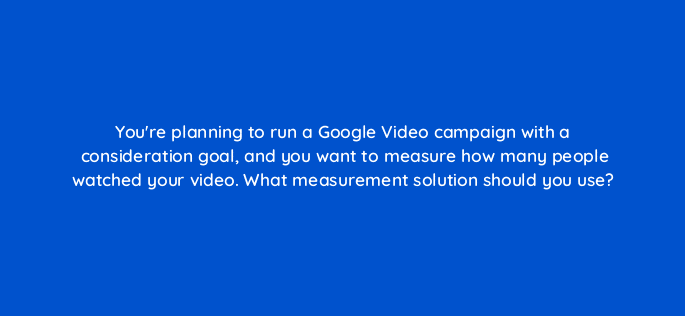 youre planning to run a google video campaign with a consideration goal and you want to measure how many people watched your video what measurement solution should you use 112076
