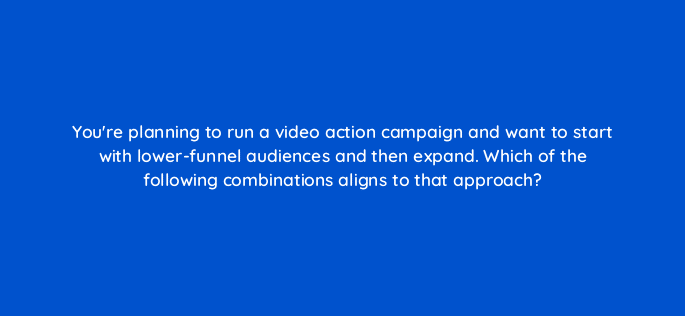 youre planning to run a video action campaign and want to start with lower funnel audiences and then expand which of the following combinations aligns to that approach 111990