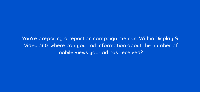 youre preparing a report on campaign metrics within display video 360 where can you efac81nd information about the number of mobile views your ad has received 67550
