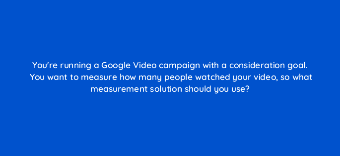 youre running a google video campaign with a consideration goal you want to measure how many people watched your video so what measurement solution should you use 112138