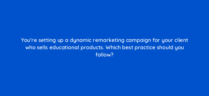 youre setting up a dynamic remarketing campaign for your client who sells educational products which best practice should you follow 1130