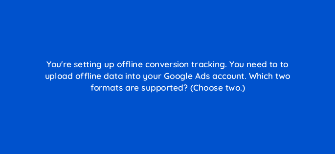 youre setting up offline conversion tracking you need to to upload offline data into your google ads account which two formats are supported choose two 19553