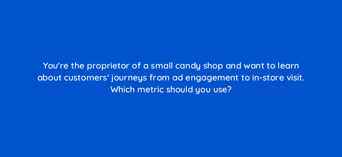 youre the proprietor of a small candy shop and want to learn about customers journeys from ad engagement to in store visit which metric should you use 98865