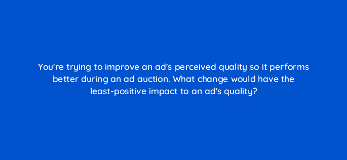 youre trying to improve an ads perceived quality so it performs better during an ad auction what change would have the least positive impact to an ads quality 21502