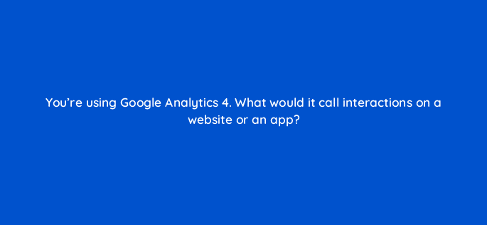 youre using google analytics 4 what would it call interactions on a website or an app 125684 2