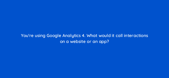 youre using google analytics 4 what would it call interactions on a website or an app 129062 1