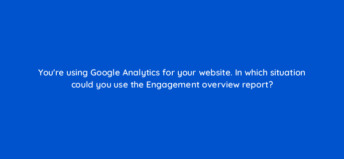 youre using google analytics for your website in which situation could you use the engagement overview report 99432