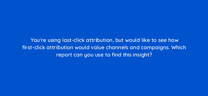 youre using last click attribution but would like to see how first click attribution would value channels and campaigns which report can you use to find this insight 99467