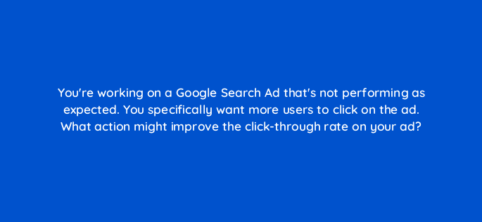 youre working on a google search ad thats not performing as expected you specifically want more users to click on the ad what action might improve the click through rate on your ad 21503