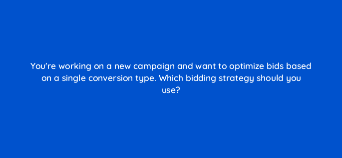youre working on a new campaign and want to optimize bids based on a single conversion type which bidding strategy should you use 67836