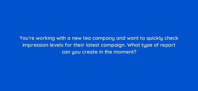 youre working with a new tea company and want to quickly check impression levels for their latest campaign what type of report can you create in the moment 67717