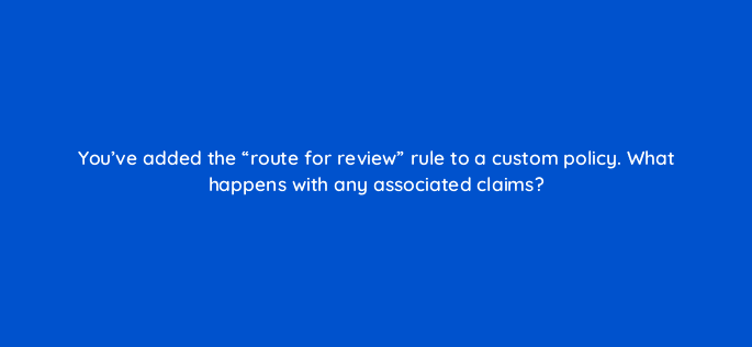 youve added the route for review rule to a custom policy what happens with any associated claims 8573